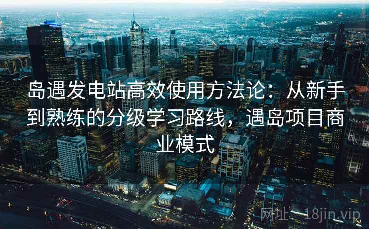岛遇发电站高效使用方法论:从新手到熟练的分级学习路线,遇岛项目商业模式 岛遇发电站高效使用方法论:从新手到熟练的分级学习路线,遇岛项目商业模式