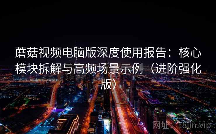 蘑菇视频电脑版深度使用报告：核心模块拆解与高频场景示例（进阶强化版）