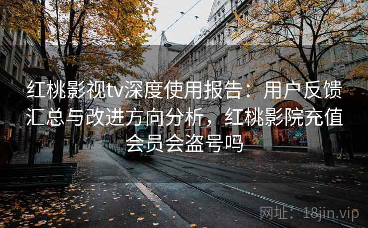红桃影视tv深度使用报告：用户反馈汇总与改进方向分析，红桃影院充值会员会盗号吗