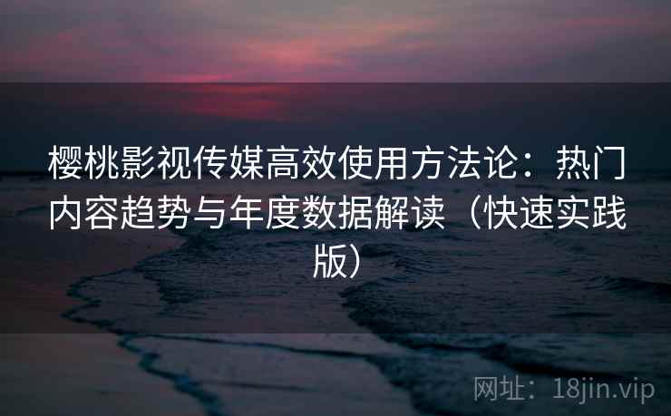 樱桃影视传媒高效使用方法论：热门内容趋势与年度数据解读（快速实践版）