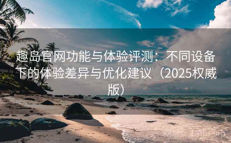 趣岛官网功能与体验评测：不同设备下的体验差异与优化建议（2025权威版）