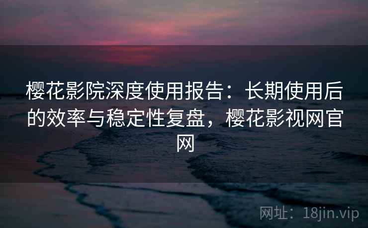 樱花影院深度使用报告：长期使用后的效率与稳定性复盘，樱花影视网官网