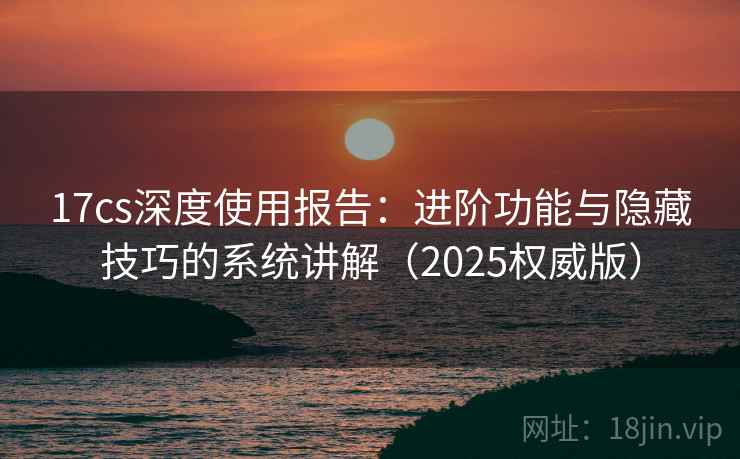 17cs深度使用报告：进阶功能与隐藏技巧的系统讲解（2025权威版）
