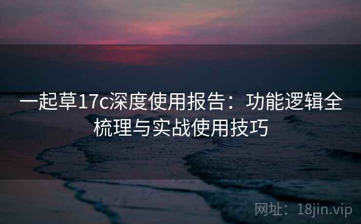 一起草17c深度使用报告：功能逻辑全梳理与实战使用技巧