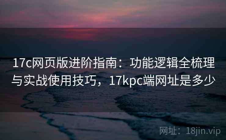 17c网页版进阶指南:功能逻辑全梳理与实战使用技巧,17kpc端网址是多少 17c网页版进阶指南:功能逻辑全梳理与实战使用技巧,17kpc端网址是多少