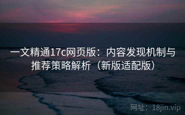 一文精通17c网页版:内容发现机制与推荐策略解析(新版适配版) 一文精通17c网页版:内容发现机制与推荐策略解析(新版适配版)