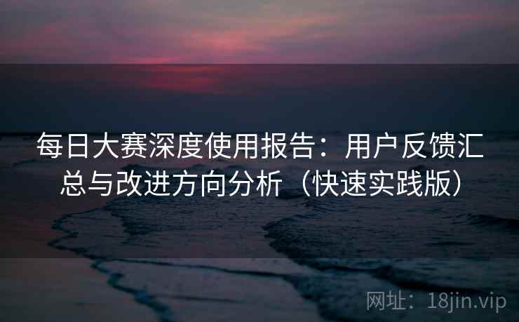 每日大赛深度使用报告：用户反馈汇总与改进方向分析（快速实践版）