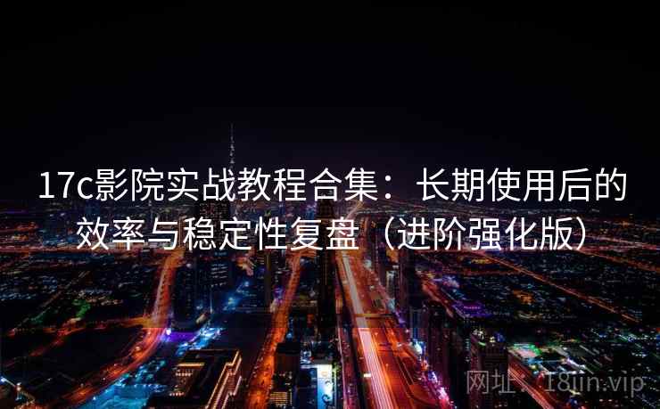 17c影院实战教程合集：长期使用后的效率与稳定性复盘（进阶强化版）