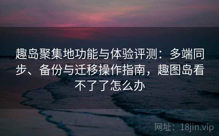 趣岛聚集地功能与体验评测：多端同步、备份与迁移操作指南，趣图岛看不了了怎么办