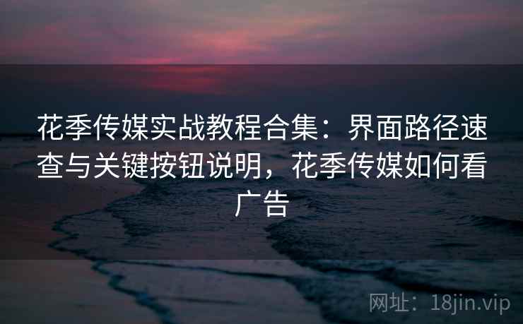 花季传媒实战教程合集：界面路径速查与关键按钮说明，花季传媒如何看广告