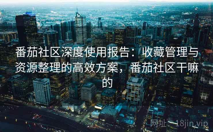 番茄社区深度使用报告：收藏管理与资源整理的高效方案，番茄社区干嘛的