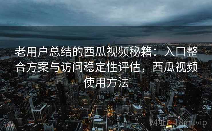 老用户总结的西瓜视频秘籍：入口整合方案与访问稳定性评估，西瓜视频使用方法