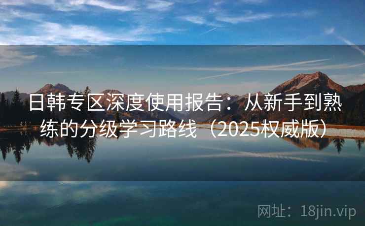 日韩专区深度使用报告:从新手到熟练的分级学习路线(2025权威版) 日韩专区深度使用报告:从新手到熟练的分级学习路线(2025权威版)