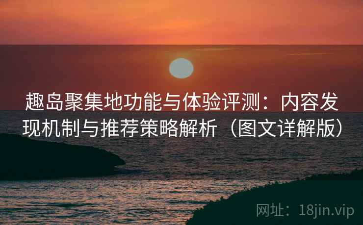 趣岛聚集地功能与体验评测：内容发现机制与推荐策略解析（图文详解版）
