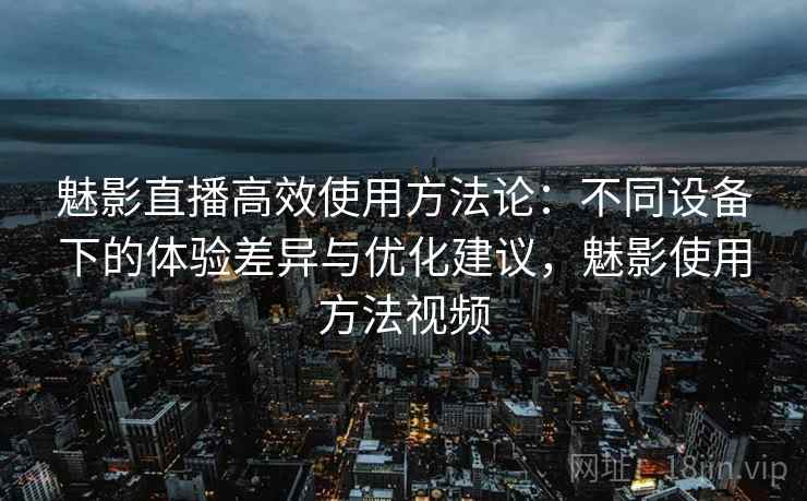 魅影直播高效使用方法论：不同设备下的体验差异与优化建议，魅影使用方法视频