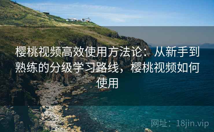樱桃视频高效使用方法论：从新手到熟练的分级学习路线，樱桃视频如何使用