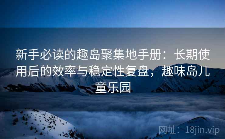 新手必读的趣岛聚集地手册：长期使用后的效率与稳定性复盘，趣味岛儿童乐园
