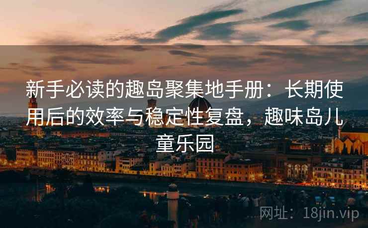 新手必读的趣岛聚集地手册：长期使用后的效率与稳定性复盘，趣味岛儿童乐园