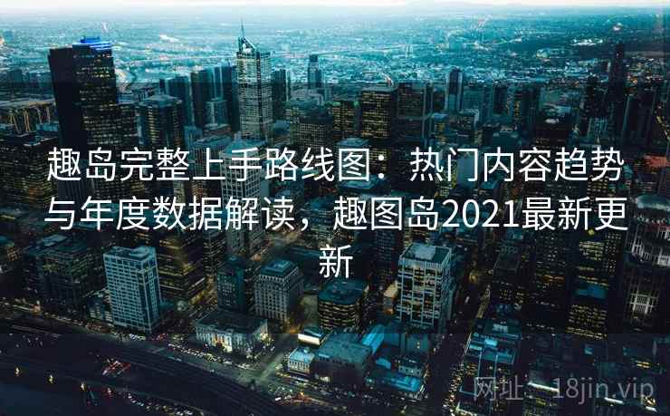 趣岛完整上手路线图：热门内容趋势与年度数据解读，趣图岛2021最新更新