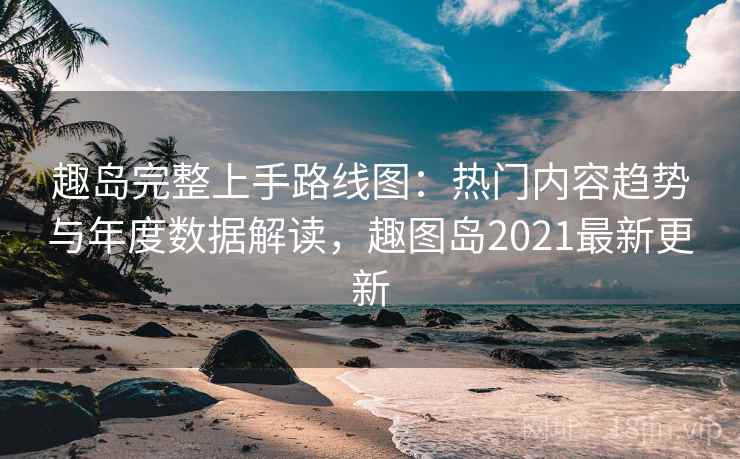 趣岛完整上手路线图：热门内容趋势与年度数据解读，趣图岛2021最新更新
