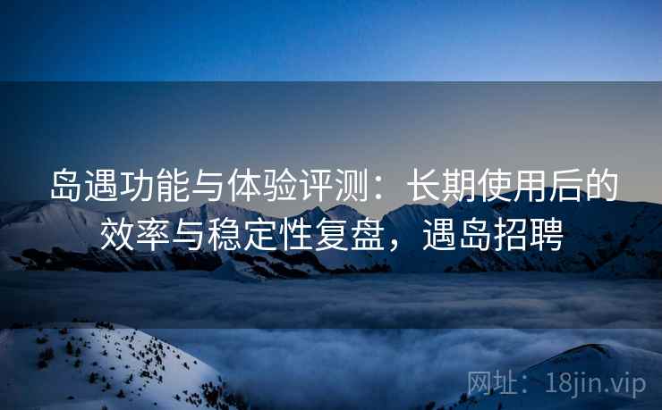 岛遇功能与体验评测:长期使用后的效率与稳定性复盘,遇岛招聘 岛遇功能与体验评测:长期使用后的效率与稳定性复盘,遇岛招聘