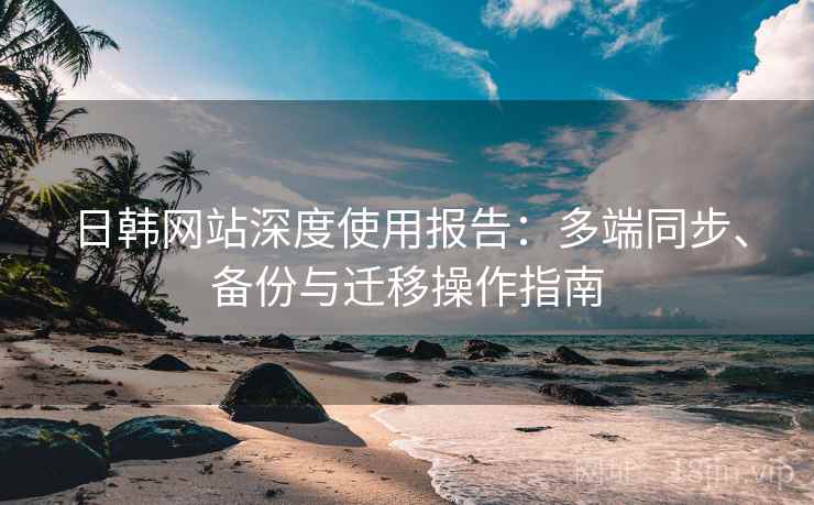 日韩网站深度使用报告：多端同步、备份与迁移操作指南