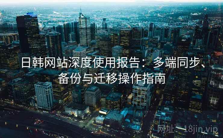 日韩网站深度使用报告：多端同步、备份与迁移操作指南