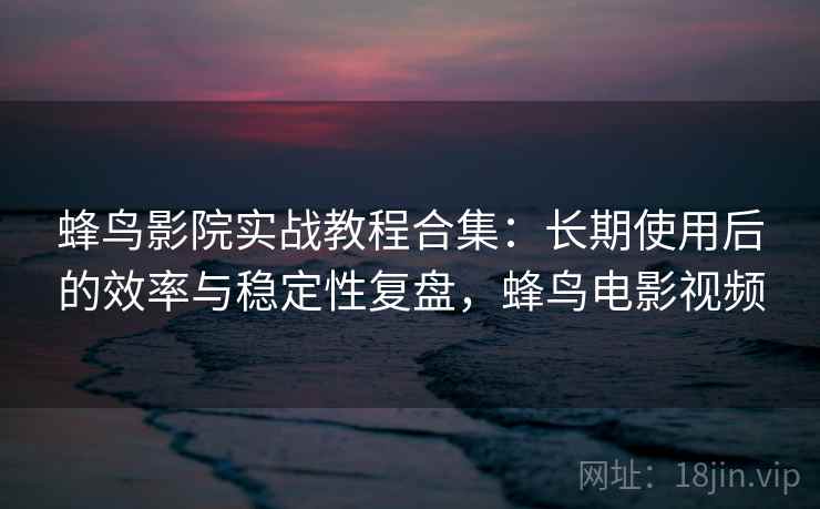 蜂鸟影院实战教程合集：长期使用后的效率与稳定性复盘，蜂鸟电影视频