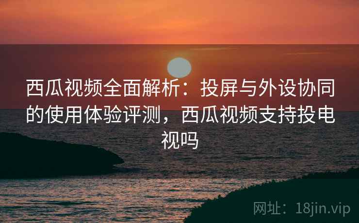 西瓜视频全面解析：投屏与外设协同的使用体验评测，西瓜视频支持投电视吗