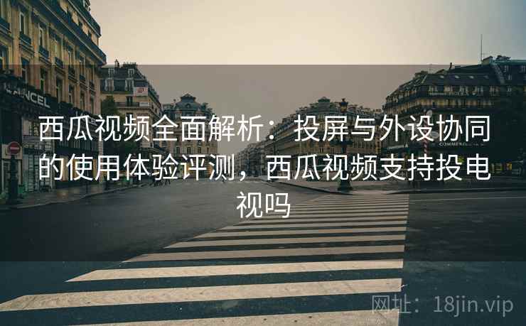 西瓜视频全面解析：投屏与外设协同的使用体验评测，西瓜视频支持投电视吗