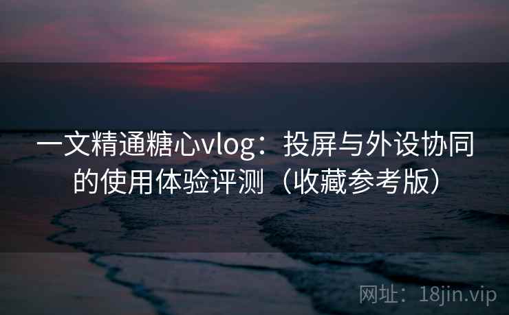一文精通糖心vlog:投屏与外设协同的使用体验评测(收藏参考版) 一文精通糖心vlog:投屏与外设协同的使用体验评测(收藏参考版)