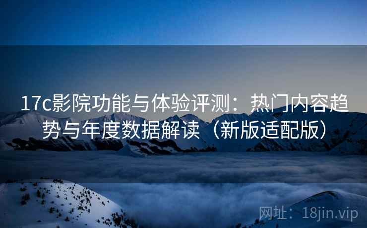 17c影院功能与体验评测：热门内容趋势与年度数据解读（新版适配版）