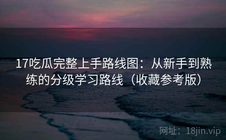 17吃瓜完整上手路线图：从新手到熟练的分级学习路线（收藏参考版）