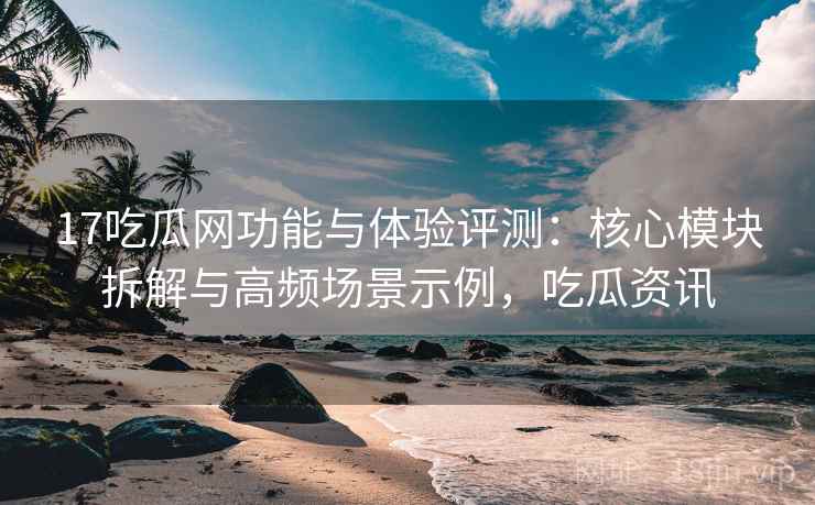 17吃瓜网功能与体验评测：核心模块拆解与高频场景示例，吃瓜资讯