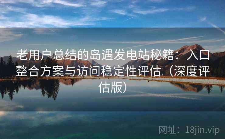 老用户总结的岛遇发电站秘籍：入口整合方案与访问稳定性评估（深度评估版）