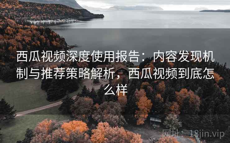 西瓜视频深度使用报告:内容发现机制与推荐策略解析,西瓜视频到底怎么样 西瓜视频深度使用报告:内容发现机制与推荐策略解析,西瓜视频到底怎么样