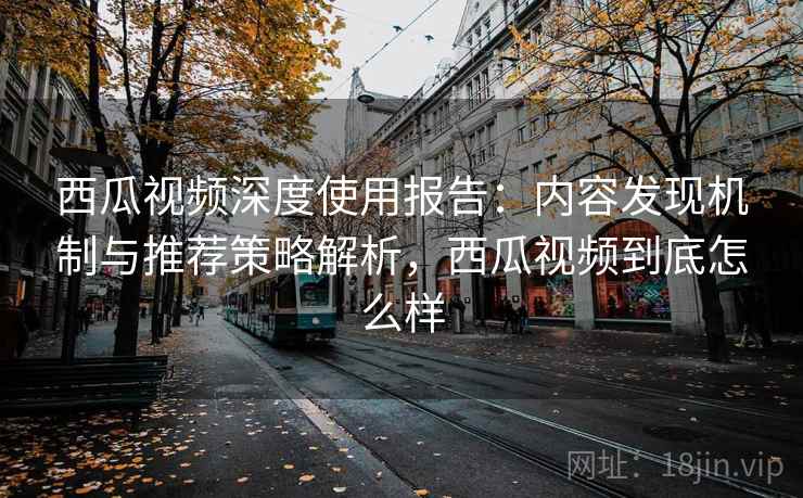 西瓜视频深度使用报告:内容发现机制与推荐策略解析,西瓜视频到底怎么样 西瓜视频深度使用报告:内容发现机制与推荐策略解析,西瓜视频到底怎么样