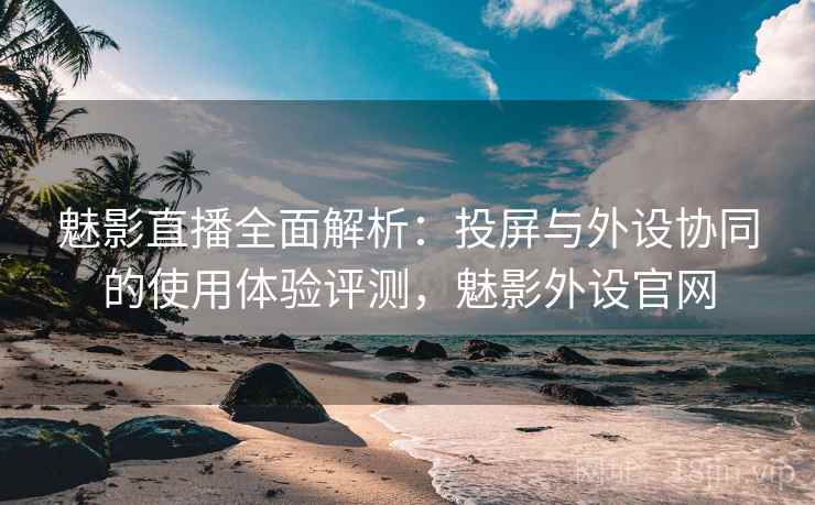 魅影直播全面解析:投屏与外设协同的使用体验评测,魅影外设官网 魅影直播全面解析:投屏与外设协同的使用体验评测,魅影外设官网