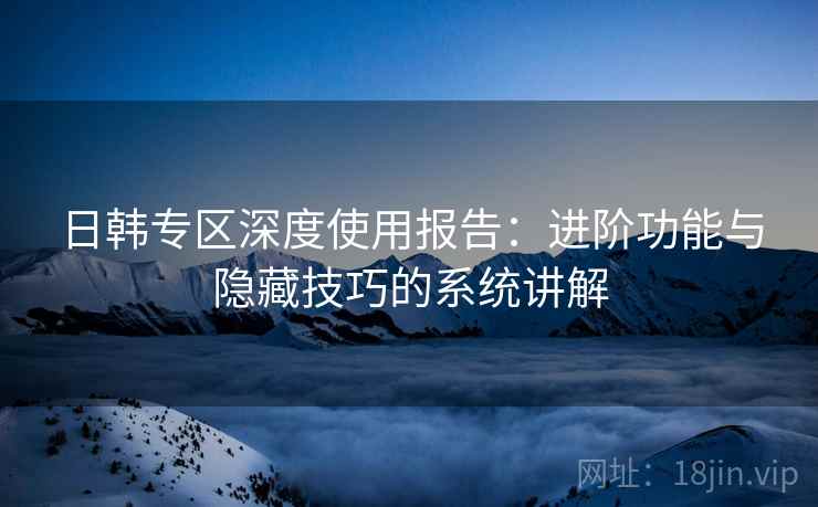 日韩专区深度使用报告:进阶功能与隐藏技巧的系统讲解 日韩专区深度使用报告:进阶功能与隐藏技巧的系统讲解