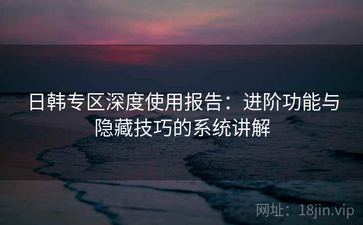 日韩专区深度使用报告：进阶功能与隐藏技巧的系统讲解