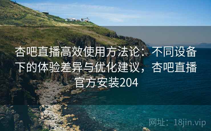 杏吧直播高效使用方法论:不同设备下的体验差异与优化建议,杏吧直播官方安装204 杏吧直播高效使用方法论:不同设备下的体验差异与优化建议,杏吧直播官方安装204